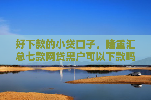 好下款的小贷口子，隆重汇总七款网贷黑户可以下款吗