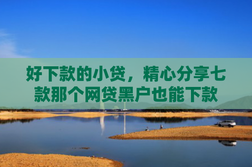 好下款的小贷，精心分享七款那个网贷黑户也能下款