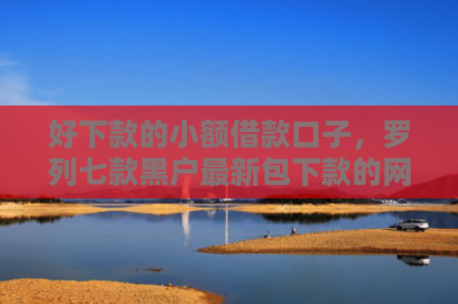 好下款的小额借款口子，罗列七款黑户最新包下款的网贷