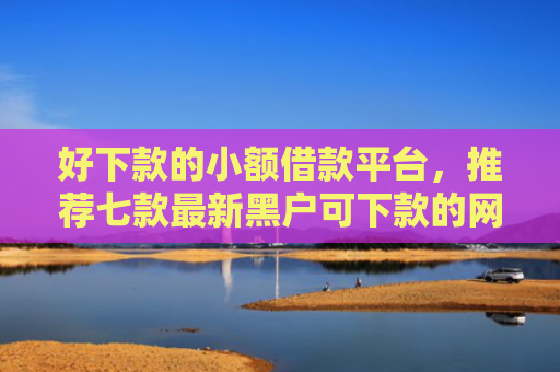 好下款的小额借款平台，推荐七款最新黑户可下款的网贷