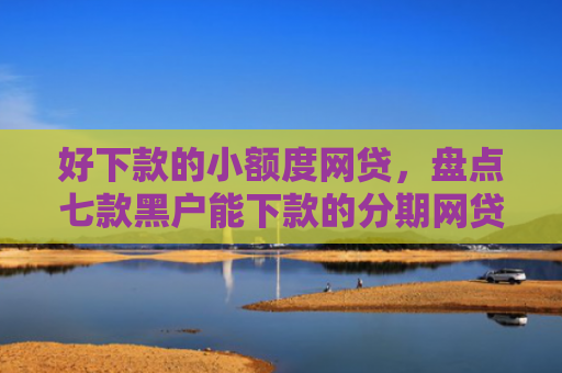 好下款的小额度网贷，盘点七款黑户能下款的分期网贷
