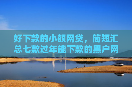 好下款的小额网贷，简短汇总七款过年能下款的黑户网贷