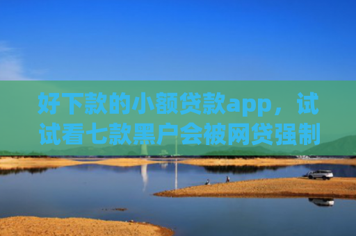 好下款的小额贷款app，试试看七款黑户会被网贷强制下款吗
