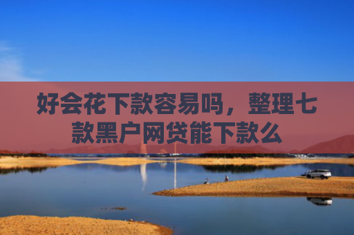 好会花下款容易吗，整理七款黑户网贷能下款么