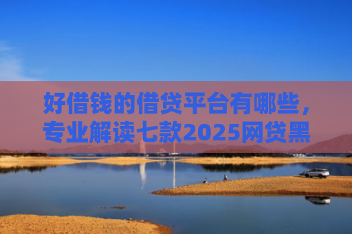 好借钱的借贷平台有哪些，专业解读七款2025网贷黑户可下款