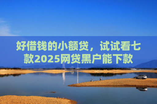 好借钱的小额贷，试试看七款2025网贷黑户能下款