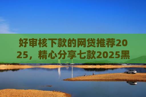 好审核下款的网贷推荐2025，精心分享七款2025黑户必下款网贷