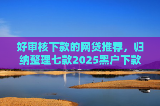 好审核下款的网贷推荐，归纳整理七款2025黑户下款网贷