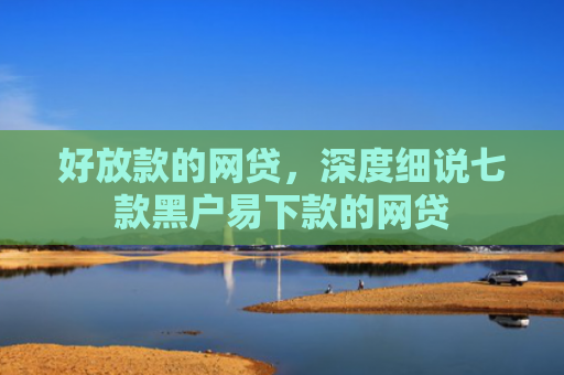 好放款的网贷，深度细说七款黑户易下款的网贷