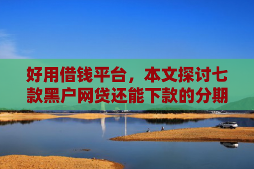 好用借钱平台，本文探讨七款黑户网贷还能下款的分期