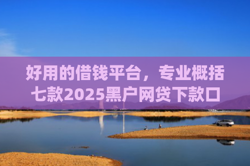好用的借钱平台，专业概括七款2025黑户网贷下款口子app