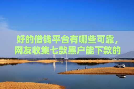 好的借钱平台有哪些可靠，网友收集七款黑户能下款的 网贷