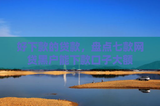 好下款的贷款，盘点七款网贷黑户能下款口子大额