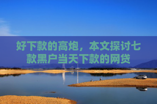 好下款的高炮，本文探讨七款黑户当天下款的网贷
