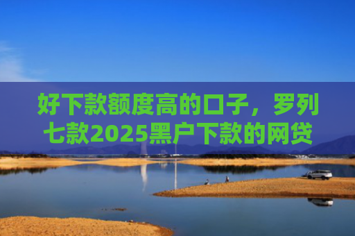 好下款额度高的口子，罗列七款2025黑户下款的网贷