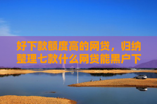 好下款额度高的网贷，归纳整理七款什么网贷能黑户下款