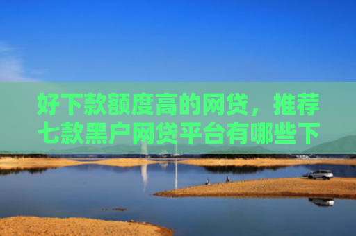 好下款额度高的网贷，推荐七款黑户网贷平台有哪些下款