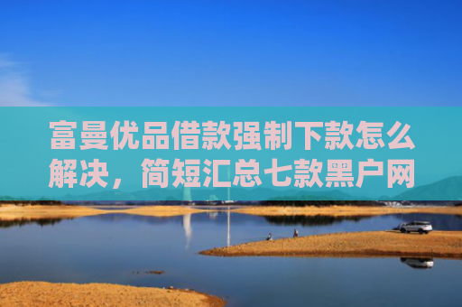 富曼优品借款强制下款怎么解决，简短汇总七款黑户网贷新下款口子
