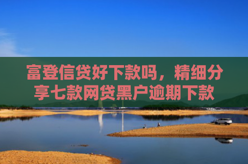 富登信贷好下款吗，精细分享七款网贷黑户逾期下款
