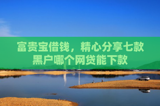 富贵宝借钱，精心分享七款黑户哪个网贷能下款