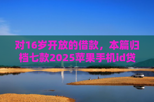 对16岁开放的借款，本篇归档七款2025苹果手机id贷款肯定下款口子