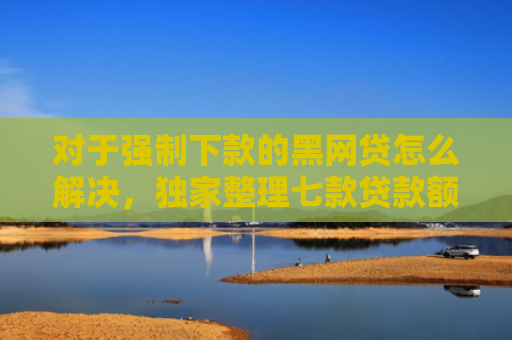 对于强制下款的黑网贷怎么解决，独家整理七款贷款额度高好下款的口子