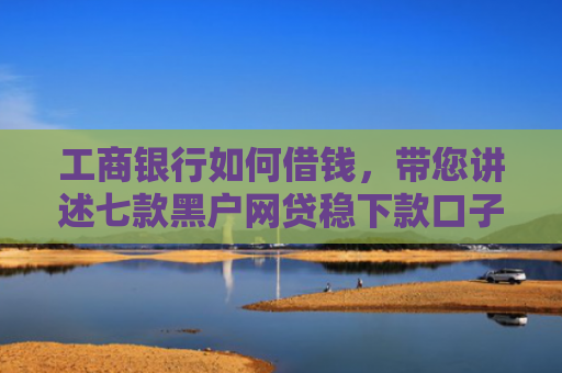 工商银行如何借钱，带您讲述七款黑户网贷稳下款口子