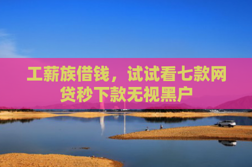 工薪族借钱，试试看七款网贷秒下款无视黑户