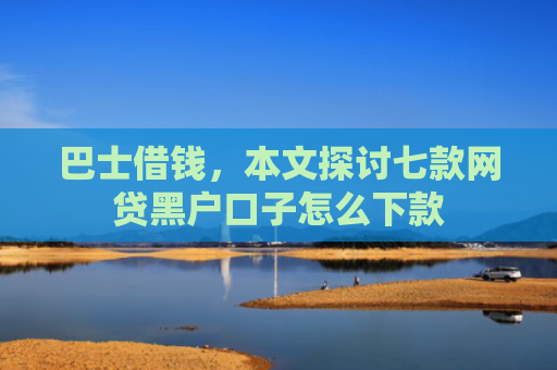 巴士借钱，本文探讨七款网贷黑户口子怎么下款