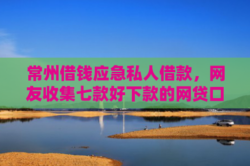 常州借钱应急私人借款，网友收集七款好下款的网贷口子论坛是真的吗