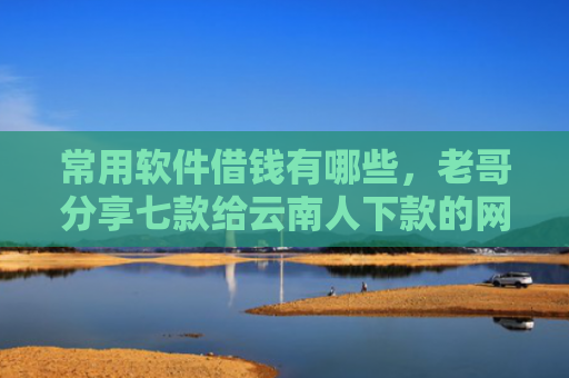 常用软件借钱有哪些，老哥分享七款给云南人下款的网贷口子