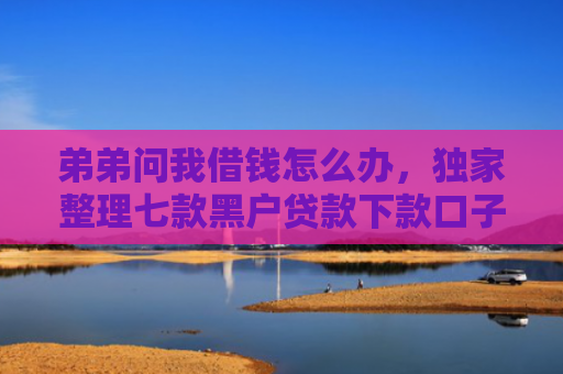 弟弟问我借钱怎么办，独家整理七款黑户贷款下款口子能下来吗