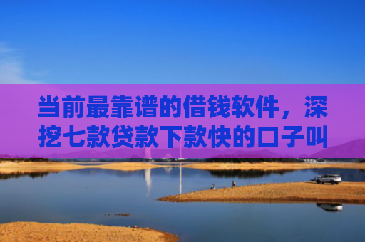 当前最靠谱的借钱软件，深挖七款贷款下款快的口子叫啥