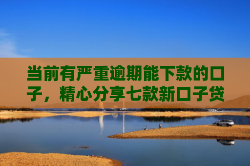 当前有严重逾期能下款的口子，精心分享七款新口子贷款有下款的吗