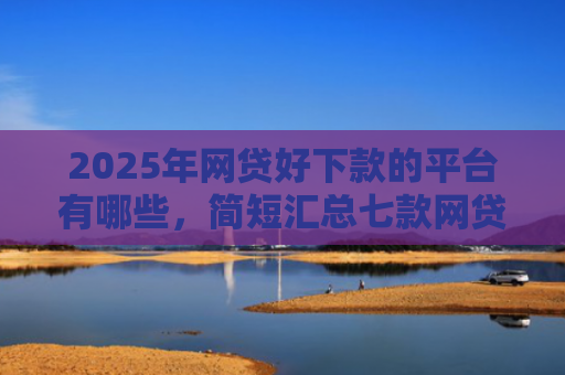 2025年网贷好下款的平台有哪些，简短汇总七款网贷多下款的口子