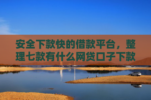安全下款快的借款平台，整理七款有什么网贷口子下款容易