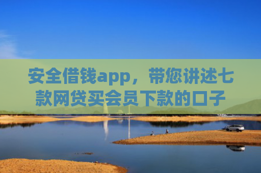 安全借钱app，带您讲述七款网贷买会员下款的口子