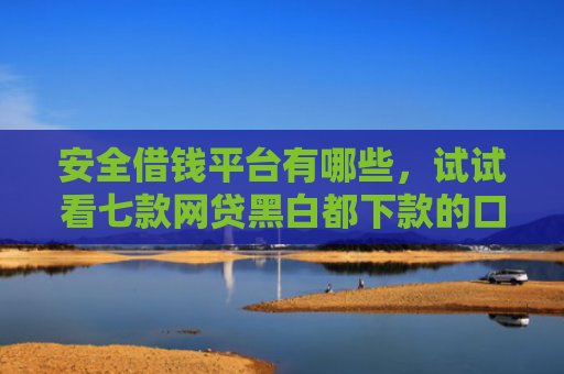 安全借钱平台有哪些，试试看七款网贷黑白都下款的口子