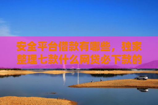 安全平台借款有哪些，独家整理七款什么网贷必下款的口子