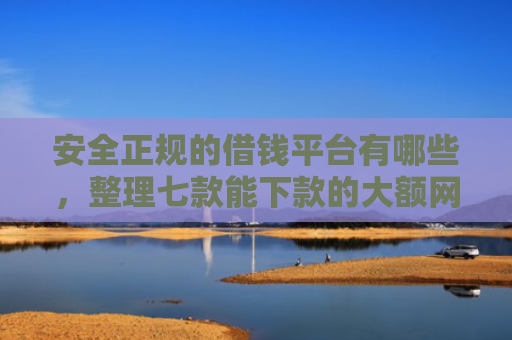 安全正规的借钱平台有哪些，整理七款能下款的大额网贷口子