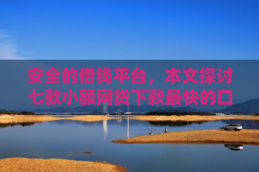 安全的借钱平台，本文探讨七款小额网贷下款最快的口子