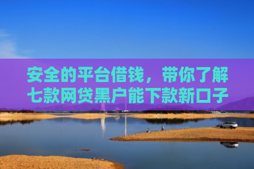 安全的平台借钱，带你了解七款网贷黑户能下款新口子