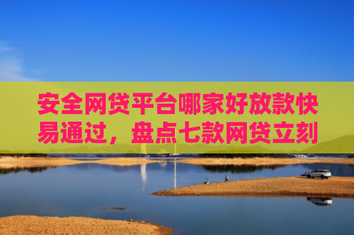 安全网贷平台哪家好放款快易通过，盘点七款网贷立刻下款的口子
