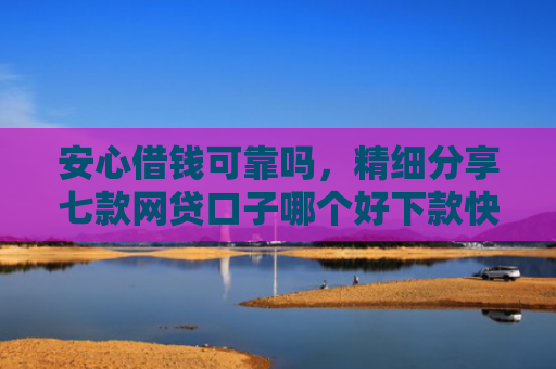 安心借钱可靠吗，精细分享七款网贷口子哪个好下款快点