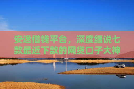 安逸借钱平台，深度细说七款最近下款的网贷口子大神