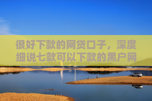 很好下款的网贷口子，深度细说七款可以下款的黑户网贷