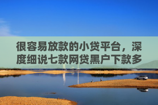 很容易放款的小贷平台，深度细说七款网贷黑户下款多的