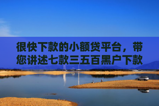 很快下款的小额贷平台，带您讲述七款三五百黑户下款的网贷