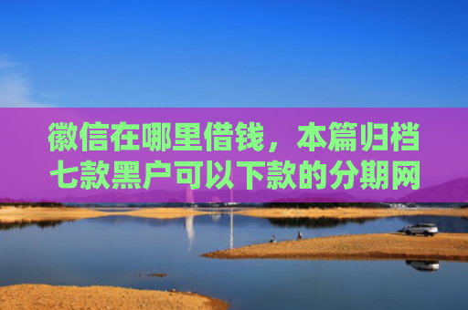 徽信在哪里借钱，本篇归档七款黑户可以下款的分期网贷
