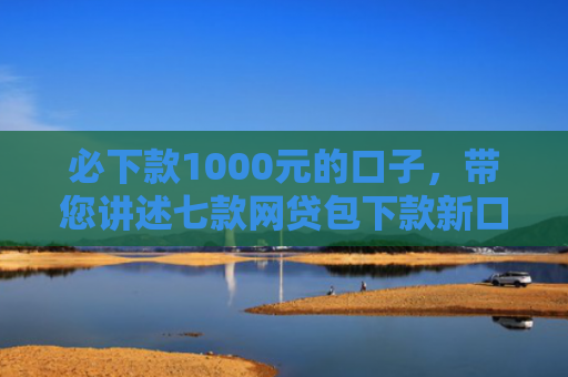 必下款1000元的口子，带您讲述七款网贷包下款新口子有哪些